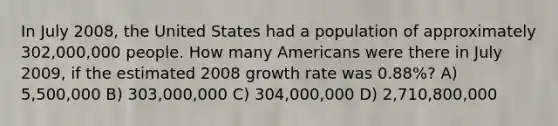 In July 2008, the United States had a population of approximately 302,000,000 people. How many Americans were there in July 2009, if the estimated 2008 growth rate was 0.88%? A) 5,500,000 B) 303,000,000 C) 304,000,000 D) 2,710,800,000