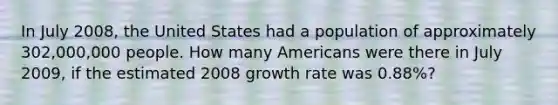 In July 2008, the United States had a population of approximately 302,000,000 people. How many Americans were there in July 2009, if the estimated 2008 growth rate was 0.88%?