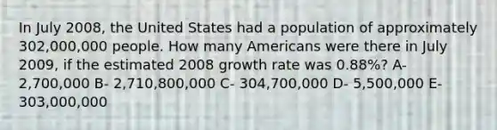 In July 2008, the United States had a population of approximately 302,000,000 people. How many Americans were there in July 2009, if the estimated 2008 growth rate was 0.88%? A- 2,700,000 B- 2,710,800,000 C- 304,700,000 D- 5,500,000 E- 303,000,000