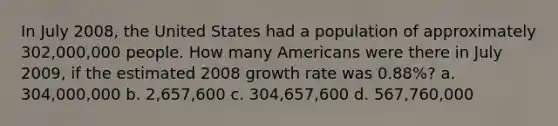 In July 2008, the United States had a population of approximately 302,000,000 people. How many Americans were there in July 2009, if the estimated 2008 growth rate was 0.88%? a. 304,000,000 b. 2,657,600 c. 304,657,600 d. 567,760,000