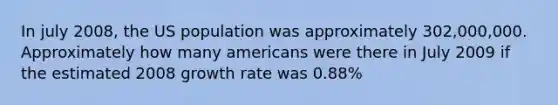 In july 2008, the US population was approximately 302,000,000. Approximately how many americans were there in July 2009 if the estimated 2008 growth rate was 0.88%