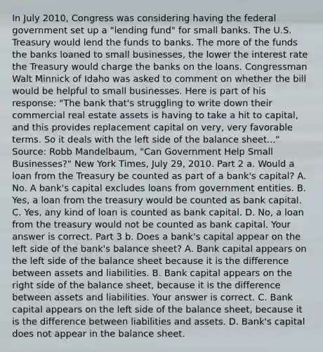 In July​ 2010, Congress was considering having the federal government set up a​ "lending fund" for small banks. The U.S. Treasury would lend the funds to banks. The more of the funds the banks loaned to small​ businesses, the lower the interest rate the Treasury would charge the banks on the loans. Congressman Walt Minnick of Idaho was asked to comment on whether the bill would be helpful to small businesses. Here is part of his​ response: ​"The bank​ that's struggling to write down their commercial real estate assets is having to take a hit to​ capital, and this provides replacement capital on​ very, very favorable terms. So it deals with the left side of the balance​ sheet..." Source​: Robb​ Mandelbaum, "Can Government Help Small​ Businesses?" New York Times​, July​ 29, 2010. Part 2 a. Would a loan from the Treasury be counted as part of a​ bank's capital? A. No. A​ bank's capital excludes loans from government entities. B. ​Yes, a loan from the treasury would be counted as bank capital. C. ​Yes, any kind of loan is counted as bank capital. D. ​No, a loan from the treasury would not be counted as bank capital. Your answer is correct. Part 3 b. Does a​ bank's capital appear on the left side of the​ bank's balance​ sheet? A. Bank capital appears on the left side of the balance sheet because it is the difference between assets and liabilities. B. Bank capital appears on the right side of the balance​ sheet, because it is the difference between assets and liabilities. Your answer is correct. C. Bank capital appears on the left side of the balance​ sheet, because it is the difference between liabilities and assets. D. ​Bank's capital does not appear in the balance sheet.