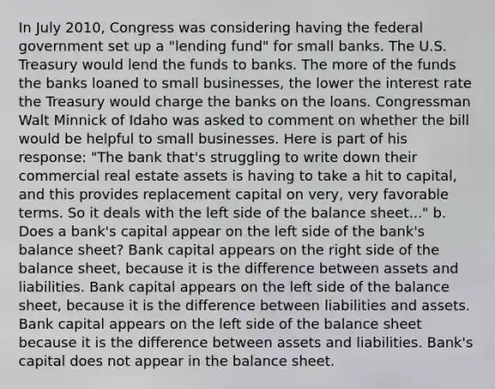 In July​ 2010, Congress was considering having the federal government set up a​ "lending fund" for small banks. The U.S. Treasury would lend the funds to banks. The more of the funds the banks loaned to small​ businesses, the lower the interest rate the Treasury would charge the banks on the loans. Congressman Walt Minnick of Idaho was asked to comment on whether the bill would be helpful to small businesses. Here is part of his​ response: ​"The bank​ that's struggling to write down their commercial real estate assets is having to take a hit to​ capital, and this provides replacement capital on​ very, very favorable terms. So it deals with the left side of the balance​ sheet..." b. Does a​ bank's capital appear on the left side of the​ bank's balance​ sheet? Bank capital appears on the right side of the balance​ sheet, because it is the difference between assets and liabilities. Bank capital appears on the left side of the balance​ sheet, because it is the difference between liabilities and assets. Bank capital appears on the left side of the balance sheet because it is the difference between assets and liabilities. ​Bank's capital does not appear in the balance sheet.