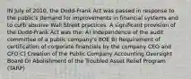 IN July of 2010, the Dodd-Frank Act was passed in response to the public's demand for improvements in financial systems and to curb abusive Wall Street practices. A significant provision of the Dodd-Frank Act was the: A) Independence of the audit committee of a public company's BOE B) Requirement of certification of corporate financials by the company CEO and CFO C) Creation of the Public Company Accounting Oversight Board D) Abolishment of the Troubled Asset Relief Program (TARP)