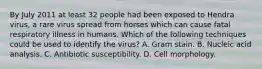 By July 2011 at least 32 people had been exposed to Hendra virus, a rare virus spread from horses which can cause fatal respiratory illness in humans. Which of the following techniques could be used to identify the virus? A. Gram stain. B. Nucleic acid analysis. C. Antibiotic susceptibility. D. Cell morphology.