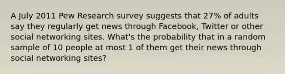 A July 2011 Pew Research survey suggests that 27% of adults say they regularly get news through Facebook, Twitter or other social networking sites. What's the probability that in a random sample of 10 people at most 1 of them get their news through social networking sites?