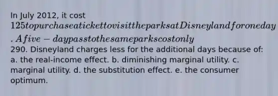 In July 2012, it cost 125 to purchase a ticket to visit the parks at Disneyland for one day. A five-day pass to the same parks cost only290. Disneyland charges less for the additional days because of: a. the real-income effect. b. diminishing marginal utility. c. marginal utility. d. the substitution effect. e. the consumer optimum.