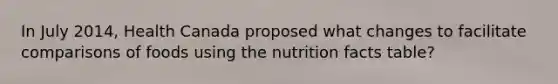 In July 2014, Health Canada proposed what changes to facilitate comparisons of foods using the nutrition facts table?