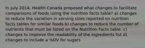 In July 2014, Health Canada proposed what changes to facilitate comparisons of foods using the nutrition facts table? a) changes to reduce the variation in serving sizes reported on nutrition facts tables for similar foods b) changes to reduce the number of nutrients that must be listed on the Nutrition Facts table. c) changes to improve the readability of the ingredients list d) changes to include a %DV for sugars