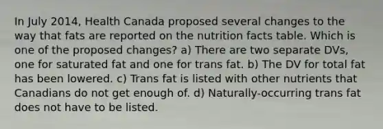 In July 2014, Health Canada proposed several changes to the way that fats are reported on the nutrition facts table. Which is one of the proposed changes? a) There are two separate DVs, one for saturated fat and one for trans fat. b) The DV for total fat has been lowered. c) Trans fat is listed with other nutrients that Canadians do not get enough of. d) Naturally-occurring trans fat does not have to be listed.