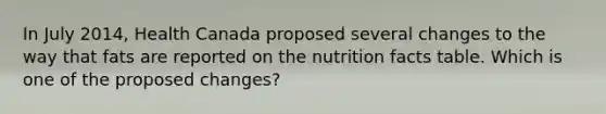 In July 2014, Health Canada proposed several changes to the way that fats are reported on the nutrition facts table. Which is one of the proposed changes?