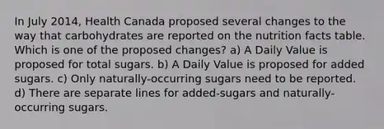 In July 2014, Health Canada proposed several changes to the way that carbohydrates are reported on the nutrition facts table. Which is one of the proposed changes? a) A Daily Value is proposed for total sugars. b) A Daily Value is proposed for added sugars. c) Only naturally-occurring sugars need to be reported. d) There are separate lines for added-sugars and naturally-occurring sugars.