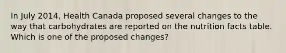 In July 2014, Health Canada proposed several changes to the way that carbohydrates are reported on the nutrition facts table. Which is one of the proposed changes?