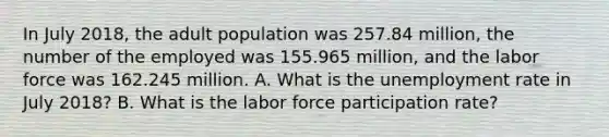 In July 2018, the adult population was 257.84 million, the number of the employed was 155.965 million, and the labor force was 162.245 million. A. What is the unemployment rate in July 2018? B. What is the labor force participation rate?