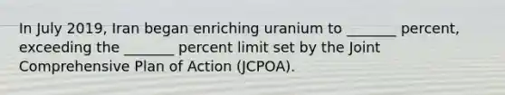 In July 2019, Iran began enriching uranium to _______ percent, exceeding the _______ percent limit set by the Joint Comprehensive Plan of Action (JCPOA).