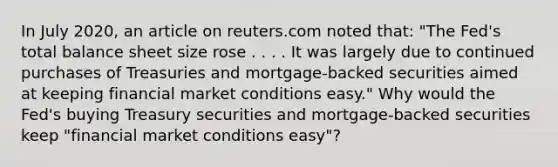 In July​ 2020, an article on reuters.com noted​ that: "The​ Fed's total balance sheet size rose . . . . It was largely due to continued purchases of Treasuries and​ mortgage-backed securities aimed at keeping financial market conditions​ easy." Why would the​ Fed's buying Treasury securities and​ mortgage-backed securities keep​ "financial market conditions​ easy"?