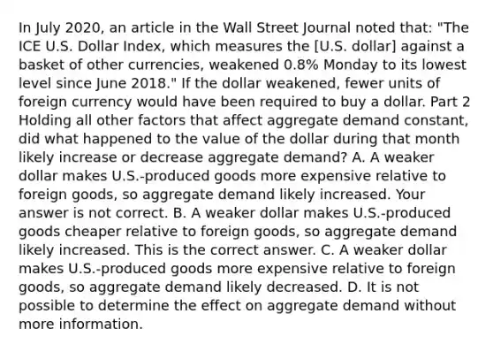 In July​ 2020, an article in the Wall Street Journal noted​ that: "The ICE U.S. Dollar​ Index, which measures the​ [U.S. dollar] against a basket of other​ currencies, weakened​ 0.8% Monday to its lowest level since June​ 2018." If the dollar​ weakened, fewer units of foreign currency would have been required to buy a dollar. Part 2 Holding all other factors that affect aggregate demand​ constant, did what happened to the value of the dollar during that month likely increase or decrease aggregate​ demand? A. A weaker dollar makes​ U.S.-produced goods more expensive relative to foreign​ goods, so aggregate demand likely increased. Your answer is not correct. B. A weaker dollar makes​ U.S.-produced goods cheaper relative to foreign​ goods, so aggregate demand likely increased. This is the correct answer. C. A weaker dollar makes​ U.S.-produced goods more expensive relative to foreign​ goods, so aggregate demand likely decreased. D. It is not possible to determine the effect on aggregate demand without more information.