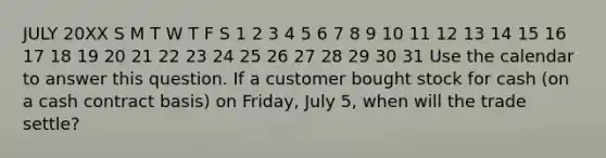 JULY 20XX S M T W T F S 1 2 3 4 5 6 7 8 9 10 11 12 13 14 15 16 17 18 19 20 21 22 23 24 25 26 27 28 29 30 31 Use the calendar to answer this question. If a customer bought stock for cash (on a cash contract basis) on Friday, July 5, when will the trade settle?