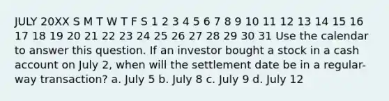 JULY 20XX S M T W T F S 1 2 3 4 5 6 7 8 9 10 11 12 13 14 15 16 17 18 19 20 21 22 23 24 25 26 27 28 29 30 31 Use the calendar to answer this question. If an investor bought a stock in a cash account on July 2, when will the settlement date be in a regular-way transaction? a. July 5 b. July 8 c. July 9 d. July 12