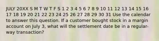 JULY 20XX S M T W T F S 1 2 3 4 5 6 7 8 9 10 11 12 13 14 15 16 17 18 19 20 21 22 23 24 25 26 27 28 29 30 31 Use the calendar to answer this question. If a customer bought stock in a margin account on July 3, what will the settlement date be in a regular-way transaction?