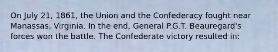 On July 21, 1861, the Union and the Confederacy fought near Manassas, Virginia. In the end, General P.G.T. Beauregard's forces won the battle. The Confederate victory resulted in: