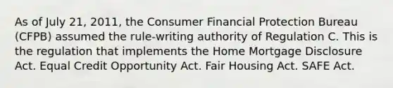 As of July 21, 2011, the Consumer Financial Protection Bureau (CFPB) assumed the rule-writing authority of Regulation C. This is the regulation that implements the Home Mortgage Disclosure Act. Equal Credit Opportunity Act. Fair Housing Act. SAFE Act.