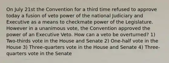 On July 21st the Convention for a third time refused to approve today a fusion of veto power of the national Judiciary and Executive as a means to checkmate power of the Legislature. However in a unanimous vote, the Convention approved the power of an Executive Veto. How can a veto be overturned? 1) Two-thirds vote in the House and Senate 2) One-half vote in the House 3) Three-quarters vote in the House and Senate 4) Three-quarters vote in the Senate