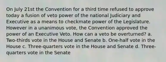 On July 21st the Convention for a third time refused to approve today a fusion of veto power of the national Judiciary and Executive as a means to checkmate power of the Legislature. However in a unanimous vote, the Convention approved the power of an Executive Veto. How can a veto be overturned? a. Two-thirds vote in the House and Senate b. One-half vote in the House c. Three-quarters vote in the House and Senate d. Three-quarters vote in the Senate