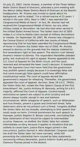 On July 23, 2007, Xavier Alvarez, a member of the Three Valleys Water District Board of Directors, attended a joint meeting with the Walnut Valley Water District Board of Directors at the Board's headquarters. Mr. Alvarez was invited to speak about his background, and he stated, "I'm a retired marine of 25 years. I retired in the year 2001. Back in 1987, I was awarded the Congressional Medal of Honor." In fact, Mr. Alvarez had not received the Congressional Medal of Honor, nor any other military medal or decoration. He had also had never served in the United States Armed Forces. The Stolen Valor Act of 2005 makes it a crime to falsely claim receipt of military decorations or medals. On September 26, 2007, Mr. Alvarez was charged in the Central District of California with two counts of falsely representing that he had been awarded the Congressional Medal of Honor in violation the Stolen Valor Act of 2005. Mr. Alvarez moved to dismiss on the grounds that the statute violated his first amendment right to free speech. The district court denied Alvarez's motion to dismiss. The respondent thereafter pleaded guilty, but reserved his right to appeal. Alvarez appealed to the U.S. Court of Appeals for the Ninth Circuit, and the court reversed and remanded the lower court's decision. It reasoned that the Supreme Court had never held that the government may prohibit speech simply because it is knowingly false and that some knowingly false speech could have affirmative constitutional value. The court of appeals denied the government's request for rehearing. Thereafter, the government appealed the court of appeals' decision. Does 18 U.S.C. 704(b), the Stolen Valor Act, violate the Free Speech Clause of the First Amendment? Yes. Justice Anthony M. Kennedy, writing for a 6-3 majority, affirmed the Court of Appeals. Content-based restrictions on speech are subject to strict scrutiny and are almost always invalid, except in rare and extreme circumstances. While categories of speech, such as defamation and true threats, present a grave and imminent threat, false statements alone do not present such a threat. Congress drafted the Stolen Valor Act too broadly, attempting to limit speech that could cause no harm. Criminal punishment for such speech is improper. Justice Stephen G. Breyer concurred, concluding that false statements of fact should be subject to intermediate scrutiny. However, as drafted, the Stolen Valor Act violates intermediate scrutiny because it applies to situations that are unlikely to cause harm. Justice Elena Kagan joined in the concurrence. Justice Samuel A. Alito dissented. Congress could not draft the Stolen Valor Act more narrowly, while still preventing the substantial harm caused by false statements concerning military decoration. Justice Antonin Scalia and Justice Clarence Thomas joined in the dissent.