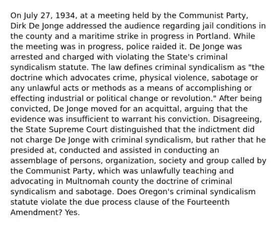 On July 27, 1934, at a meeting held by the Communist Party, Dirk De Jonge addressed the audience regarding jail conditions in the county and a maritime strike in progress in Portland. While the meeting was in progress, police raided it. De Jonge was arrested and charged with violating the State's criminal syndicalism statute. The law defines criminal syndicalism as "the doctrine which advocates crime, physical violence, sabotage or any unlawful acts or methods as a means of accomplishing or effecting industrial or political change or revolution." After being convicted, De Jonge moved for an acquittal, arguing that the evidence was insufficient to warrant his conviction. Disagreeing, the State Supreme Court distinguished that the indictment did not charge De Jonge with criminal syndicalism, but rather that he presided at, conducted and assisted in conducting an assemblage of persons, organization, society and group called by the Communist Party, which was unlawfully teaching and advocating in Multnomah county the doctrine of criminal syndicalism and sabotage. Does Oregon's criminal syndicalism statute violate the due process clause of the Fourteenth Amendment? Yes.