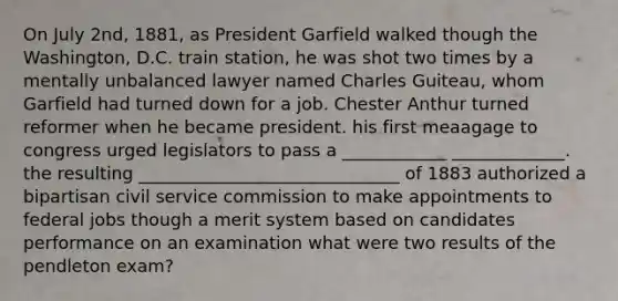 On July 2nd, 1881, as President Garfield walked though the Washington, D.C. train station, he was shot two times by a mentally unbalanced lawyer named Charles Guiteau, whom Garfield had turned down for a job. Chester Anthur turned reformer when he became president. his first meaagage to congress urged legislators to pass a ____________ _____________. the resulting ______________________________ of 1883 authorized a bipartisan civil service commission to make appointments to federal jobs though a merit system based on candidates performance on an examination what were two results of the pendleton exam?