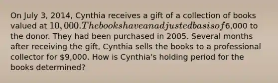 On July 3, 2014, Cynthia receives a gift of a collection of books valued at 10,000. The books have an adjusted basis of6,000 to the donor. They had been purchased in 2005. Several months after receiving the gift, Cynthia sells the books to a professional collector for 9,000. How is Cynthia's holding period for the books determined?