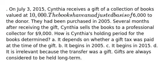 . On July 3, 2015, Cynthia receives a gift of a collection of books valued at 10,000. The books have an adjusted basis of6,000 to the donor. They had been purchased in 2005. Several months after receiving the gift, Cynthia sells the books to a professional collector for 9,000. How is Cynthia's holding period for the books determined? a. It depends on whether a gift tax was paid at the time of the gift. b. It begins in 2005. c. It begins in 2015. d. It is irrelevant because the transfer was a gift. Gifts are always considered to be held long-term.