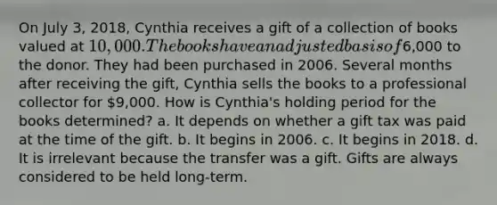 On July 3, 2018, Cynthia receives a gift of a collection of books valued at 10,000. The books have an adjusted basis of6,000 to the donor. They had been purchased in 2006. Several months after receiving the gift, Cynthia sells the books to a professional collector for 9,000. How is Cynthia's holding period for the books determined? a. It depends on whether a gift tax was paid at the time of the gift. b. It begins in 2006. c. It begins in 2018. d. It is irrelevant because the transfer was a gift. Gifts are always considered to be held long-term.