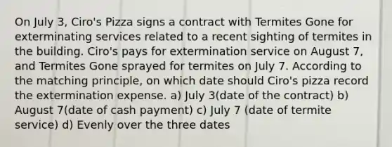 On July 3, Ciro's Pizza signs a contract with Termites Gone for exterminating services related to a recent sighting of termites in the building. Ciro's pays for extermination service on August 7, and Termites Gone sprayed for termites on July 7. According to the matching principle, on which date should Ciro's pizza record the extermination expense. a) July 3(date of the contract) b) August 7(date of cash payment) c) July 7 (date of termite service) d) Evenly over the three dates