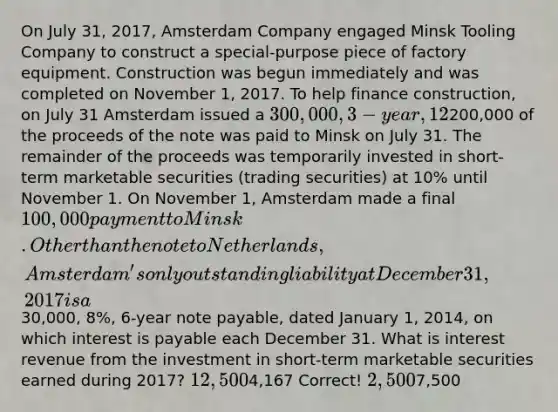 On July 31, 2017, Amsterdam Company engaged Minsk Tooling Company to construct a special-purpose piece of factory equipment. Construction was begun immediately and was completed on November 1, 2017. To help finance construction, on July 31 Amsterdam issued a 300,000, 3-year, 12% note payable at Netherlands National Bank, on which interest is payable each July 31.200,000 of the proceeds of the note was paid to Minsk on July 31. The remainder of the proceeds was temporarily invested in short-term marketable securities (trading securities) at 10% until November 1. On November 1, Amsterdam made a final 100,000 payment to Minsk. Other than the note to Netherlands, Amsterdam's only outstanding liability at December 31, 2017 is a30,000, 8%, 6-year note payable, dated January 1, 2014, on which interest is payable each December 31. What is interest revenue from the investment in short-term marketable securities earned during 2017? 12,5004,167 Correct! 2,5007,500