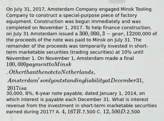 On July 31, 2017, Amsterdam Company engaged Minsk Tooling Company to construct a special-purpose piece of factory equipment. Construction was begun immediately and was completed on November 1, 2017. To help finance construction, on July 31 Amsterdam issued a 300,000, 3-year, 12% note payable at Netherlands National Bank, on which interest is payable each July 31.200,000 of the proceeds of the note was paid to Minsk on July 31. The remainder of the proceeds was temporarily invested in short-term marketable securities (trading securities) at 10% until November 1. On November 1, Amsterdam made a final 100,000 payment to Minsk. Other than the note to Netherlands, Amsterdam's only outstanding liability at December 31, 2017 is a30,000, 8%, 6-year note payable, dated January 1, 2014, on which interest is payable each December 31. What is interest revenue from the investment in short-term marketable securities earned during 2017? A. 4,167 B.7,500 C. 12,500 D.2,500