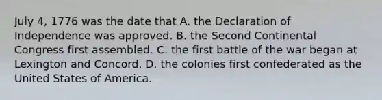 July 4, 1776 was the date that A. the Declaration of Independence was approved. B. the Second Continental Congress first assembled. C. the first battle of the war began at Lexington and Concord. D. the colonies first confederated as the United States of America.