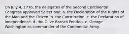 On July 4, 1776, the delegates of the Second Continental Congress approved Select one: a. the Declaration of the Rights of the Man and the Citizen. b. the Constitution. c. the Declaration of Independence. d. the Olive Branch Petition. e. George Washington as commander of the Continental Army.