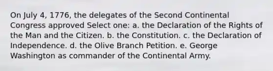 On July 4, 1776, the delegates of the Second Continental Congress approved Select one: a. the Declaration of the Rights of the Man and the Citizen. b. the Constitution. c. the Declaration of Independence. d. the Olive Branch Petition. e. George Washington as commander of the Continental Army.