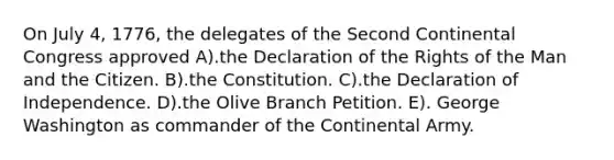 On July 4, 1776, the delegates of the Second Continental Congress approved A).the Declaration of the Rights of the Man and the Citizen. B).the Constitution. C).the Declaration of Independence. D).the Olive Branch Petition. E). George Washington as commander of the Continental Army.