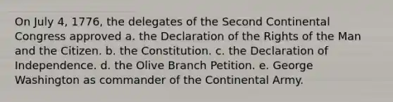 On July 4, 1776, the delegates of the Second Continental Congress approved a. the Declaration of the Rights of the Man and the Citizen. b. the Constitution. c. the Declaration of Independence. d. the Olive Branch Petition. e. George Washington as commander of the Continental Army.