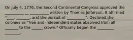 On July 4, 1776, the Second Continental Congress approved the __________ __ __________ written by Thomas Jefferson. It affirmed "____, _______, and the pursuit of __________". Declared the colonies as "free and independent states absolved from all _______ to the ______ crown." Officially began the _________ ________.