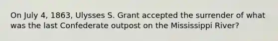 On July 4, 1863, Ulysses S. Grant accepted the surrender of what was the last Confederate outpost on the Mississippi River?