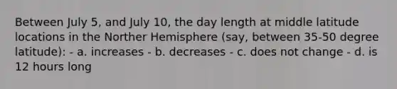 Between July 5, and July 10, the day length at middle latitude locations in the Norther Hemisphere (say, between 35-50 degree latitude): - a. increases - b. decreases - c. does not change - d. is 12 hours long