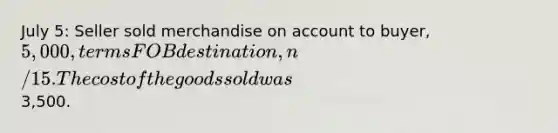 July 5: Seller sold merchandise on account to buyer, 5,000, terms FOB destination, n/15. The cost of the goods sold was3,500.