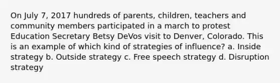 On July 7, 2017 hundreds of parents, children, teachers and community members participated in a march to protest Education Secretary Betsy DeVos visit to Denver, Colorado. This is an example of which kind of strategies of influence? a. Inside strategy b. Outside strategy c. Free speech strategy d. Disruption strategy