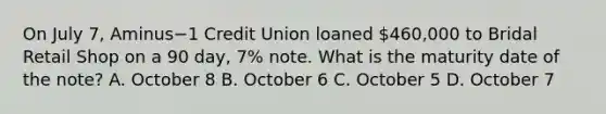 On July​ 7, Aminus−1 Credit Union loaned 460,000 to Bridal Retail Shop on a 90​ day, 7​% note. What is the maturity date of the​ note? A. October 8 B. October 6 C. October 5 D. October 7