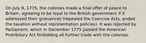 On July 8, 1775, the colonies made a final offer of peace to Britain, agreeing to be loyal to the British government if it addressed their grievances (repealed the Coercive Acts, ended the taxation without representation policies). It was rejected by Parliament, which in December 1775 passed the American Prohibitory Act forbidding all further trade with the colonies.