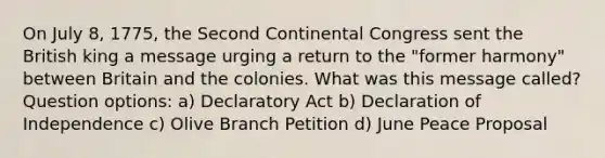 On July 8, 1775, the Second Continental Congress sent the British king a message urging a return to the "former harmony" between Britain and the colonies. What was this message called? Question options: a) Declaratory Act b) Declaration of Independence c) Olive Branch Petition d) June Peace Proposal